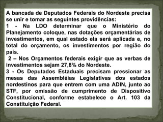 A bancada de Deputados Federais do Nordeste precisa
se unir e tomar as seguintes providências:
1 - Na LDO determinar que o Ministério do
Planejamento coloque, nas dotações orçamentárias de
investimentos, em qual estado ela será aplicada e, no
total do orçamento, os investimentos por região do
país.
 2 – Nos Orçamentos federais exigir que as verbas de
investimentos sejam 27,8% do Nordeste.
3 - Os Deputados Estaduais precisam pressionar as
mesas das Assembléias Legislativas dos estados
nordestinos para que entrem com uma ADIN, junto ao
STF, por omissão de cumprimento de Dispositivo
Constitucional, conforme estabelece o Art. 103 da
Constituição Federal.
 