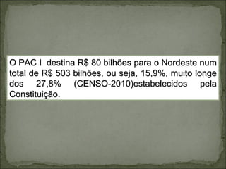 O PAC I destina R$ 80 bilhões para o Nordeste num
total de R$ 503 bilhões, ou seja, 15,9%, muito longe
dos 27,8% (CENSO-2010)estabelecidos pela
Constituição.
 