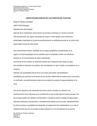 Preparatoria estatal No. 8 “Carlos Catillo Peraza” 
Alondra María Arias Arceo 
María Fernanda Ceballos Rodríguez 
Fernando Carbajal Fuentes 
1° I 
ASPECTOS BIOLOGICOS DE LOS CENOTES DE YUCATÁN. 
Roger M. Medina-González 
UADY-FMVZ-Biología, 
Departamento de Ecología 
Además de su importancia sociocultural, los cenotes constituyen un recurso conocido 
sólo parcialmente. Sus aguas, expuestas en mayor o menor grado a las condiciones 
ambientales imperantes en la península proporcionan un ambiente peculiar en el cual se han 
desarrollado formas de vida únicas. 
Sus características físicas, resultado de los rasgos geográficos prevalecientes en la 
región y la historia geológica de los sustratos que lo constituyen, tienen una influencia 
decisiva en el funcionamiento de estos ecosistemas. 
Las formas de los cenotes no solamente afectan las condiciones del cuerpo de agua 
sino también el ambiente circundante, del cual depende, en gran medida, el ecosistema en su 
conjunto. 
Además, las propiedades físicas de la roca caliza (porosidad, permeabilidad y 
solubilidad) que permiten la formación de los cenotes, determinan la existencia de un acuífero 
no confinado, que prácticamente intercomunica todos los cuerpos de agua existentes en la 
zona. 
Uno de los aspectos más relevantes de la forma de los cenotes con relación a su 
funcionamiento es su influencia en la cantidad de luz que incide sobre el cuerpo de agua. Así, 
los cenotes pueden ser abiertos, semicerrados o cerrados cuando el espejo de agua queda 
expuesto totalmente, parcialmente o completamente aislado de la luz solar, respectivamente. 
En estos cenotes, la posibilidad de desarrollo de organismos foto sintetizadores y con ello el 
establecimiento de una comunidad acuática basada en la vía de pastoreo se encuentra 
Ma. Del Rosario Raygoza Velásquez 
Informática 1 
Paginas: 3 
07/11/2014 
 