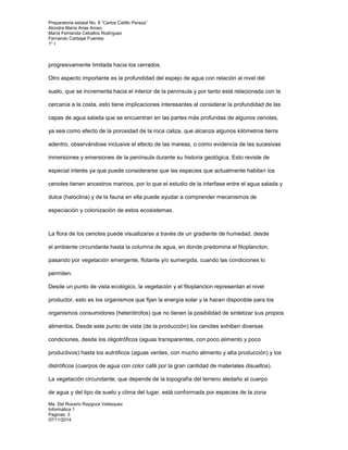 Preparatoria estatal No. 8 “Carlos Catillo Peraza” 
Alondra María Arias Arceo 
María Fernanda Ceballos Rodríguez 
Fernando Carbajal Fuentes 
1° I 
progresivamente limitada hacia los cerrados. 
Otro aspecto importante es la profundidad del espejo de agua con relación al nivel del 
suelo, que se incrementa hacia el interior de la península y por tanto está relacionada con la 
cercanía a la costa, esto tiene implicaciones interesantes al considerar la profundidad de las 
capas de agua salada que se encuentran en las partes más profundas de algunos cenotes, 
ya sea como efecto de la porosidad de la roca caliza, que alcanza algunos kilómetros tierra 
adentro, observándose inclusive el efecto de las mareas, o como evidencia de las sucesivas 
inmersiones y emersiones de la península durante su historia geológica. Esto reviste de 
especial interés ya que puede considerarse que las especies que actualmente habitan los 
cenotes tienen ancestros marinos, por lo que el estudio de la interfase entre el agua salada y 
dulce (haloclina) y de la fauna en ella puede ayudar a comprender mecanismos de 
especiación y colonización de estos ecosistemas. 
La flora de los cenotes puede visualizarse a través de un gradiente de humedad, desde 
el ambiente circundante hasta la columna de agua, en donde predomina el fitoplancton, 
pasando por vegetación emergente, flotante y/o sumergida, cuando las condiciones lo 
permiten. 
Desde un punto de vista ecológico, la vegetación y el fitoplancton representan el nivel 
productor, esto es los organismos que fijan la energía solar y la hacen disponible para los 
organismos consumidores (heterótrofos) que no tienen la posibilidad de sintetizar sus propios 
alimentos. Desde este punto de vista (de la producción) los cenotes exhiben diversas 
condiciones, desde los oligotróficos (aguas transparentes, con poco alimento y poco 
productivos) hasta los eutróficos (aguas verdes, con mucho alimento y alta producción) y los 
distróficos (cuerpos de agua con color café por la gran cantidad de materiales disueltos). 
La vegetación circundante, que depende de la topografía del terreno aledaño al cuerpo 
de agua y del tipo de suelo y clima del lugar, está conformada por especies de la zona 
Ma. Del Rosario Raygoza Velásquez 
Informática 1 
Paginas: 3 
07/11/2014 
 