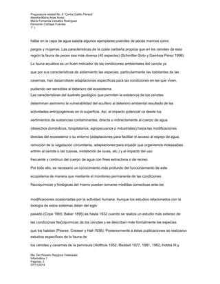 Preparatoria estatal No. 8 “Carlos Catillo Peraza” 
Alondra María Arias Arceo 
María Fernanda Ceballos Rodríguez 
Fernando Carbajal Fuentes 
1° I 
hallar en la capa de agua salada algunos ejemplares juveniles de peces marinos como 
pargos y mojarras. Las características de la costa caribeña propicia que en los cenotes de esta 
región la fauna de peces sea más diversa (40 especies) (Schmitter-Soto y Gamboa Pérez 1996). 
La fauna acuática es un buen indicador de las condiciones ambientales del cenote ya 
que por sus características de aislamiento las especies, particularmente las habitantes de las 
cavernas, han desarrollado adaptaciones específicas para las condiciones en las que viven, 
pudiendo ser sensibles al deterioro del ecosistema. 
Las características del sustrato geológico que permiten la existencia de los cenotes 
determinan asimismo la vulnerabilidad del acuífero al deterioro ambiental resultado de las 
actividades antropogénicas en la superficie. Así, el impacto potencial va desde los 
vertimientos de sustancias contaminantes, directa o indirectamente al cuerpo de agua 
(desechos domésticos, hospitalarios, agropecuarios o industriales) hasta las modificaciones 
directas del ecosistema o su entorno (adaptaciones para facilitar el acceso al espejo de agua, 
remoción de la vegetación circundante, adaptaciones para impedir que organismos indeseables 
entren al cenote o las cuevas, instalación de luces, etc.) y el impacto del uso 
frecuente y continuo del cuerpo de agua con fines extractivos o de recreo. 
Por todo ello, es necesario un conocimiento más profundo del funcionamiento de este 
ecosistema de manera que mediante el monitoreo permanente de las condiciones 
fisicoquímicas y biológicas del mismo puedan tomarse medidas correctivas ante las 
modificaciones ocasionadas por la actividad humana. Aunque los estudios relacionados con la 
biología de estos sistemas datan del siglo 
pasado (Cope 1865; Baker 1895) es hasta 1932 cuando se realiza un estudio más extenso de 
las condiciones fisicoquímicas de los cenotes y se describen más formalmente las especies 
que los habitan (Pearse, Creaser y Hall 1936). Posteriormente a éstas publicaciones se realizaron 
estudios específicos de la fauna de 
los cenotes y cavernas de la península (Holthuis 1952; Reddell 1977, 1981, 1982; Hobbs III y 
Ma. Del Rosario Raygoza Velásquez 
Informática 1 
Paginas: 3 
07/11/2014 
 