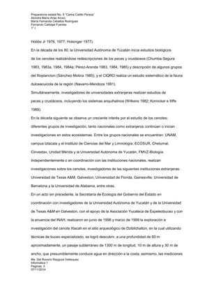 Preparatoria estatal No. 8 “Carlos Catillo Peraza” 
Alondra María Arias Arceo 
María Fernanda Ceballos Rodríguez 
Fernando Carbajal Fuentes 
1° I 
Hobbs Jr 1976, 1977; Holsinger 1977). 
En la década de los 80, la Universidad Autónoma de Yucatán inicia estudios biológicos 
de los cenotes realizándose redescripciones de los peces y crustáceos (Chumba-Segura 
1983, 1983a, 1984, 1984a; Pérez-Aranda 1983, 1984, 1985) y descripción de algunos grupos 
del fitoplancton (Sánchez-Molina 1985); y el CIQRO realiza un estudio sistemático de la fauna 
dulceacuícola de la región (Navarro-Mendoza 1991). 
Simultáneamente, investigadores de universidades extranjeras realizan estudios de 
peces y crustáceos, incluyendo los sistemas anquihalinos (Wilkens 1982; Kornicker e Iliffe 
1989). 
En la década siguiente se observa un creciente interés por el estudio de los cenotes; 
diferentes grupos de investigación, tanto nacionales como extranjeros continúan o inician 
investigaciones en estos ecosistemas. Entre los grupos nacionales se encuentran: UNAM, 
campus Iztacala y el Instituto de Ciencias del Mar y Limnología; ECOSUR, Chetumal; 
Cinvestav, Unidad Mérida y la Universidad Autónoma de Yucatán, FMVZ-Biología. 
Independientemente o en coordinación con las instituciones nacionales, realizan 
investigaciones sobre los cenotes, investigadores de las siguientes instituciones extranjeras: 
Universidad de Texas A&M, Galveston; Universidad de Florida, Gainesville; Universidad de 
Barcelona y la Universidad de Alabama, entre otras. 
En un acto sin precedente, la Secretaría de Ecología del Gobierno del Estado en 
coordinación con investigadores de la Universidad Autónoma de Yucatán y de la Universidad 
de Texas A&M en Galveston, con el apoyo de la Asociación Yucateca de Espeleobuceo y con 
la anuencia del INAH, realizaron en junio de 1998 y marzo de 1999 la exploración e 
investigación del cenote Xlacah en el sitio arqueológico de Dzibilchaltún, en la cual utilizando 
técnicas de buceo especializado, se logró descubrir, a una profundidad de 60 m 
aproximadamente, un pasaje subterráneo de 1300 m de longitud, 10 m de altura y 30 m de 
ancho, que presumiblemente conduce agua en dirección a la costa; asimismo, las mediciones 
Ma. Del Rosario Raygoza Velásquez 
Informática 1 
Paginas: 3 
07/11/2014 
 