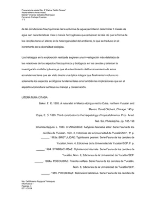 Preparatoria estatal No. 8 “Carlos Catillo Peraza” 
Alondra María Arias Arceo 
María Fernanda Ceballos Rodríguez 
Fernando Carbajal Fuentes 
1° I 
de las condiciones fisicoquímicas de la columna de agua permitieron determinar 3 masas de 
agua con características más o menos homogéneas que refuerzan la idea de que la forma de 
los cenotes tiene un efecto en la heterogeneidad del ambiente, lo que se traduce en el 
incremento de la diversidad biológica. 
Los hallazgos en la exploración realizada sugieren una investigación más detallada de 
las relaciones de los aspectos fisicoquímicos y biológicos en los cenotes y alientan la 
investigación multidisciplinaria ya que el entendimiento del funcionamiento de estos 
ecosistemas tiene que ser visto desde una óptica integral que finalmente involucre no 
solamente los aspectos ecológicos fundamentales sino también las implicaciones que en el 
aspecto sociocultural conlleva su manejo y conservación. 
LITERATURA CITADA 
Baker, F. C. 1895. A naturalist in Mexico doing a visit to Cuba, northern Yucatan and 
Ma. Del Rosario Raygoza Velásquez 
Informática 1 
Paginas: 3 
07/11/2014 
Mexico. David Oliphant, Chicago. 145 p. 
Cope, E. D. 1865. Third contribution to the herpetology of tropical America. Proc. Acad. 
Nat. Sci. Philadelphia. pp. 185-198 
Chumba-Segura, L. 1983. CHARACIDAE: Astyanax fasciatus altior. Serie Fauna de los 
cenotes de Yucatán, Núm. 2, Ediciones de la Universidad de Yucatán/SEP. 11 p. 
______ 1983a. BROTULIDAE: Typhliasina pearsei. Serie Fauna de los cenotes de 
Yucatán, Núm. 4, Ediciones de la Universidad de Yucatán/SEP.11 p. 
______.1984. SYNBRACHIDAE: Ophisternon infernale. Serie Fauna de los cenotes de 
Yucatán, Núm. 6, Ediciones de la Universidad de Yucatán/SEP. 
______. 1984a. POECILIDAE: Poecilia velifera. Serie Fauna de los cenotes de Yucatán, 
Núm. 8, Ediciones de la Universidad de Yucatán/SEP. 
______. 1985. POECILIDAE: Belonesox belizanus. Serie Fauna de los cenotes de 
 