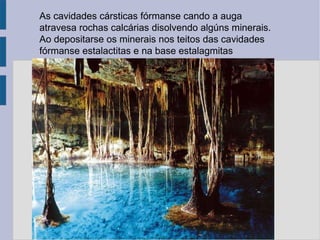 As cavidades cársticas fórmanse cando a auga  atravesa rochas calcárias disolvendo algúns minerais.  Ao depositarse os minerais nos teitos das cavidades fórmanse estalactitas e na base estalagmitas 
