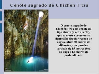 Cenote sagrado de Chichén Itzá O cenote sagrado de Chichén Itzá é un cenote de tipo aberto (a ceo aberto), que se mostra como unha depresión circular rechea de augua. Mide 60 metros de diámetro, con paredes verticais de 15 metros fora da auga e 13 metros de profundidade. 