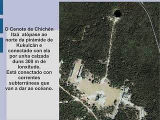 O Cenote de Chichén Itzá  atópase ao norte da pirámide de Kukulcán e conectado con ela por unha calzada duns 300 m de lonxitude. Está conectado con correntes subterráneas que van a dar ao océano. 