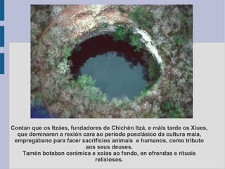 Contan que os Itzáes, fundadores de Chichén Itzá, e máis tarde os Xiues, que dominaron a rexión cara ao período posclásico da cultura maia, empregábano para facer sacrificios animais  e humanos, como tributo aos seus deuses. Tamén botaban cerámica e xoias ao fondo, en ofrendas e rituais relixiosos. 