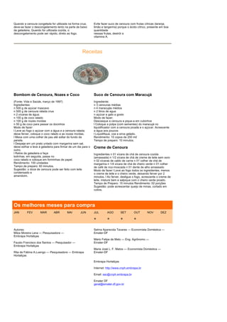 Quando a cenoura congelada for utilizada na forma crua,         Evite fazer suco de cenoura com frutas cítricas (laranja,
deve-se fazer o descongelamento lento na parte de baixo         limão e tangerina) porque o ácido cítrico, presente em boa
da geladeira. Quando for utilizada cozida, o                    quanitdade
descongelamento pode ser rápido, direto ao fogo.                nessas frutas, destrói a
                                                                vitamina A.




                                                      Receitas




Bombom de Cenoura, Nozes e Coco                                 Suco de Cenoura com Maracujá
(Fonte: Vida e Saúde, março de 1997)                            Ingrediente:
Ingredientes:                                                   n 3 cenouras médias
n 500 g de açúcar mascavo                                       n 4 maracujás médios
n 500 g de cenoura ralada crua                                  n 2 litros de agua
n 2 xícaras de água.                                            n açúcar e gelo a gosto
n 100 g de coco ralado                                          Modo de fazer;
n 100 g de nozes moídas                                         Descasque a cenoura e pique-a em cubinhos
n 50 g de coco para passar os docinhos                          l Coloque a polpa (com sementes) do maracujá no
Modo de fazer:                                                  liquidificador com a cenoura picada e o açúcar. Acrescente
l Leve ao fogo o açúcar com a água e a cenoura ralada;          a água aos poucos
deixe ferver, coloque o coco ralado e as nozes moídas.          l Liquidifique, coe e sirva gelado.
l Mexa com uma colher de pau até soltar do fundo da             Rendimento: 10 copos de 200 mil
panela.                                                         Tempo de preparo: 10 minutos.
l Despeje em um prato untado com margarina sem sal,
deixe esfriar e leve à geladeira para firmar de um dia para o   Creme de Cenoura
outro.
l Retire da geladeira e faça                                    Ingredientes n 01 xícara de chá de cenoura cozida
bolinhas; em seguida, passe no                                  (amassada) n 1/2 xícara de chá de creme de leite sem soro
coco ralado e coloque em forminhas de papel.                    n 02 xícaras de caldo de carne n 01 colher de chá de
Rendimento: 100 unidades                                        margarina n 1/4 xícara de chá de cheiro verde n 01 colher
Tempo de preparo: 60 minutos.                                   de café de noz-moscada n 01 dente de alho amassado
Sugestão: o doce de cenoura pode ser feito com leite            Modo de fazer l Leve ao fogo todos os ingredientes, menos
condensado e                                                    o creme de leite e o cheiro verde, deixando ferver por 2
amendoim.                                                       minutos. l Ao ferver, desligue o fogo, acrescente o creme de
                                                                leite, misture bem e salpique com o cheiro verde picado.
                                                                Tempo de Preparo: 15 minutos Rendimento: 02 porções
                                                                Sugestão: pode acrescentar queijo de minas, cortado em
                                                                cubos.




Os melhores meses para compra
JAN       FEV        MAR        ABR       MAI        JUN        JUL       AGO        SET       OUT       NOV        DEZ

                                                                *         *          *         *

Autores:                                                        Selma Aparecida Tavares — Economista Doméstica —
Milza Moreira Lana — Pesquisadora —                             Emater-DF
Embrapa Hortaliças
                                                                Mário Felipe de Melo — Eng. Agrônomo —
Fausto Francisco dos Santos — Pesquisador —                     Emater-DF
Embrapa Hortaliças
                                                                Maria José L. F. Matos — Economista Doméstica —
Rita de Fátima A.Luengo — Pesquisadora — Embrapa                Emater-DF
Hortaliças

                                                                Embrapa Hortaliças

                                                                Internet: http://www.cnph.embrapa.br

                                                                Email: sac@cnph.embrapa.br

                                                                Emater DF
                                                                geral@emater.df.gov.br
 