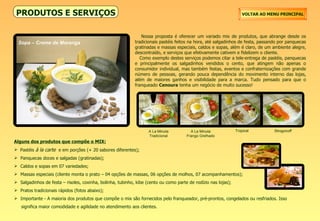 Alguns dos produtos que compõe o MIX: Pastéis  à la carte   e em porções (+ 20 sabores diferentes); Panquecas doces e salgadas (gratinadas); Caldos e sopas em 07 variedades; Massas especiais (cliente monta o prato – 04 opções de massas, 06 opções de molhos, 07 acompanhamentos); Salgadinhos de festa – risoles, coxinha, bolinha, tubinho, kibe (cento ou como parte de rodízio nas lojas); Pratos tradicionais rápidos (fotos abaixo); Importante - A maioria dos produtos que compõe o mix são fornecidos pelo franqueador, pré-prontos, congelados ou resfriados. Isso  significa maior comodidade e agilidade no atendimento aos clientes. PRODUTOS E SERVIÇOS Nossa proposta é oferecer um variado mix de produtos, que abrange desde os tradicionais pastéis feitos na hora, até salgadinhos de festa, passando por panquecas gratinadas e massas especiais, caldos e sopas, além é claro, de um ambiente alegre, descontraído, e serviços que efetivamente cativem e fidelizem o cliente. Como exemplo destes serviços podemos citar a tele-entrega de pastéis, panquecas e principalmente os salgadinhos vendidos o cento, que atingem não apenas o consumidor individual, mas também festas, eventos e confraternizações com grande número de pessoas, gerando pouca dependência do movimento interno das lojas, além de maiores ganhos e visibilidade para a marca. Tudo pensado para que o franqueado  Cenoura  tenha um negócio de muito sucesso! VOLTAR AO MENU PRINCIPAL Sopa – Creme de Moranga A La Minuta Tradicional A La Minuta Frango Grelhado Tropical Strogonoff 