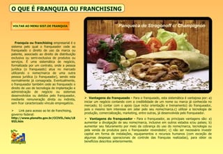 O QUE É FRANQUIA OU FRANCHISING Franquia ou franchising  empresarial é o sistema pelo qual o franqueador cede ao franqueado o direito de uso da marca ou patente, associado ao direito de distribuição exclusiva ou semi-exclusiva de produtos ou serviços. É uma sistemática de negócio, formalizada por um contrato, onde a pessoa jurídica (o franqueado) atua no mercado utilizando o nome/marca de uma outra pessoa jurídica (o franqueador), sendo esta normalmente já consagrada. Eventualmente, o franqueador também cede ao franqueado o direito de uso de tecnologia de implantação e administração de negócio ou sistemas desenvolvidos ou detidos pelo franqueador, mediante remuneração direta ou indireta, sem ficar caracterizado vínculo empregatício. Link para acesso ao lei de franchising, governo federal:  http://www.planalto.gov.br/CCIVIL/leis/L8955.htm Vantagens do franqueado -  Para o franqueado, esta sistemática é vantajosa por: a) iniciar um negócio contando com a credibilidade de um nome ou marca já conhecida no mercado; b) contar com o apoio (que inclui orientação e treinamento) do franqueador, pois o mesmo tem interesse em zelar pelo seu nome/marca.c) utilizar a tecnologia de produção, comercialização, marketing, entre outras, já desenvolvida pelo franqueador. Vantagens do franqueador -  Para o franqueador, as principais vantagens são: a) aumentar a divulgação de seu nome/marca, inclusive em outros estados e/ou países; b) aumentar seu faturamento por meio da cobrança do uso do nome/marca, tecnologia ou pela venda de produtos para o franqueador revendedor; c) não ser necessário investir capital em forma de instalações, equipamentos e recursos humanos (com exceção de algumas despesas operacionais de controle das franquias realizadas), para obter os benefícios descritos anteriormente. VOLTAR AO MENU SIST.DE FRANQUIA Panqueca de Strogonoff c/ Champignon 