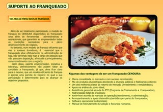 SUPORTE AO FRANQUEADO Além de ser totalmente padronizado, o modelo de franquia do CENOURA disponibiliza ao franqueado uma série de ferramentas  administrativas e operacionais, que garantem ao empreendedor todas as condições necessárias para o pleno desenvolvimento do negócio. No entanto, num modelo de franquia eficiente que visa o sucesso duradouro, é  essencial que o franqueado atue efetivamente na administração da loja, não devendo esta ficar a cargo de pessoas que não possuam disposição, afinidade e principalmente, comprometimento com o negócio. Além disso, espírito empreendedor, iniciativa e liderança, definitivamente não podem faltar ao candidato a franqueado, já que, deve ficar claro para o mesmo, que um modelo eficiente de franquia é apenas uma parcela do negócio no qual a sua participação é determinante para se alcançar os objetivos propostos. Algumas das vantagens de ser um franqueado CENOURA: Marca consolidada no mercado e com sucesso reconhecido; Mix de produtos diversificado atendendo a diversos públicos e fidelizando o cliente; Um dos melhores prazos de retorno do mercado (investimento x rentabilidade); Apoio na análise do ponto ideal; Assistência gerencial através do PTF (Programa de Treinamento a  Franqueados),  Padronização total de processos; Know-how através de manuais de operação/atendimento, e administração; Acompanhamento e apoio sistemático/periódico por parte do franqueador; Software operacional customizado; Manual de Recrutamento & Seleção e Recursos Humanos. VOLTAR AO MENU SIST.DE FRANQUIA Pastel - Camarão 