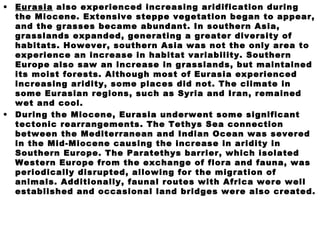 • Eurasia also experienced increasing aridification during
the Miocene. Extensive steppe vegetation began to appear,
and the grasses became abundant. In southern Asia,
grasslands expanded, generating a greater diversity of
habitats. However, southern Asia was not the only area to
experience an increase in habitat variability. Southern
Europe also saw an increase in grasslands, but maintained
its moist forests. Although most of Eurasia experienced
increasing aridity, some places did not. The climate in
some Eurasian regions, such as Syria and Iran, remained
wet and cool.
• During the Miocene, Eurasia underwent some significant
tectonic rearrangements. The Tethys Sea connection
between the Mediterranean and Indian Ocean was severed
in the Mid-Miocene causing the increase in aridity in
Southern Europe. The Paratethys barrier, which isolated
Western Europe from the exchange of flora and fauna, was
periodically disrupted, allowing for the migration of
animals. Additionally, faunal routes with Africa were well
established and occasional land bridges were also created.
 
