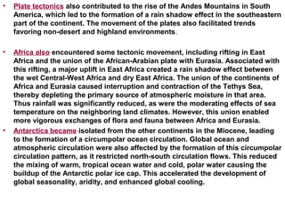 • Plate tectonics also contributed to the rise of the Andes Mountains in South
America, which led to the formation of a rain shadow effect in the southeastern
part of the continent. The movement of the plates also facilitated trends
favoring non-desert and highland environments.
• Africa also encountered some tectonic movement, including rifting in East
Africa and the union of the African-Arabian plate with Eurasia. Associated with
this rifting, a major uplift in East Africa created a rain shadow effect between
the wet Central-West Africa and dry East Africa. The union of the continents of
Africa and Eurasia caused interruption and contraction of the Tethys Sea,
thereby depleting the primary source of atmospheric moisture in that area.
Thus rainfall was significantly reduced, as were the moderating effects of sea
temperature on the neighboring land climates. However, this union enabled
more vigorous exchanges of flora and fauna between Africa and Eurasia.
• Antarctica became isolated from the other continents in the Miocene, leading
to the formation of a circumpolar ocean circulation. Global ocean and
atmospheric circulation were also affected by the formation of this circumpolar
circulation pattern, as it restricted north-south circulation flows. This reduced
the mixing of warm, tropical ocean water and cold, polar water causing the
buildup of the Antarctic polar ice cap. This accelerated the development of
global seasonality, aridity, and enhanced global cooling.
 