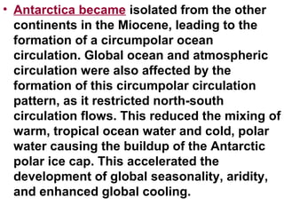 • Antarctica became isolated from the other
continents in the Miocene, leading to the
formation of a circumpolar ocean
circulation. Global ocean and atmospheric
circulation were also affected by the
formation of this circumpolar circulation
pattern, as it restricted north-south
circulation flows. This reduced the mixing of
warm, tropical ocean water and cold, polar
water causing the buildup of the Antarctic
polar ice cap. This accelerated the
development of global seasonality, aridity,
and enhanced global cooling.
 
