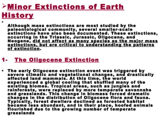 Minor Extinctions of Earth
History
•
Although mass extinctions are most studied by the
paleontological community, several smaller-scale
extinctions have also been documented. These extinctions,
occurring in the Triassic, Jurassic, Oligocene, and
Neogene, did not affect as many species as the major mass
extinctions, but are critical to understanding the patterns
of extinction.
1- The Oligocene Extinction
• The early Oligocene extinction event was triggered by
severe climatic and vegetational changes, and drastically
affected land mammals. At this time, the world
experienced a global cooling that shuffled many of the
existing biomes. Tropical areas, such as jungles and
rainforests, were replaced by more temperate savannahs
and grasslands. This change in biomass forced dramatic
changes in the distribution of Oligocene flora and fauna.
Typically, forest dwellers declined as forested habitat
became less abundant, and in their place, hoofed animals
flourished due to the growing number of temperate
grasslands
 