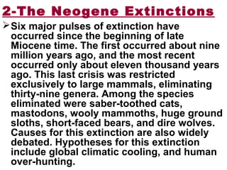 2-The Neogene Extinctions
Six major pulses of extinction have
occurred since the beginning of late
Miocene time. The first occurred about nine
million years ago, and the most recent
occurred only about eleven thousand years
ago. This last crisis was restricted
exclusively to large mammals, eliminating
thirty-nine genera. Among the species
eliminated were saber-toothed cats,
mastodons, wooly mammoths, huge ground
sloths, short-faced bears, and dire wolves.
Causes for this extinction are also widely
debated. Hypotheses for this extinction
include global climatic cooling, and human
over-hunting.
 