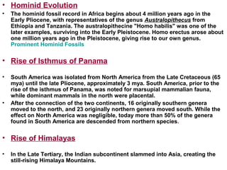 • Hominid Evolution
• The hominid fossil record in Africa begins about 4 million years ago in the
Early Pliocene, with representatives of the genus Australopithecus from
Ethiopia and Tanzania. The australopithecine "Homo habilis" was one of the
later examples, surviving into the Early Pleistocene. Homo erectus arose about
one million years ago in the Pleistocene, giving rise to our own genus.
Prominent Hominid Fossils
• Rise of Isthmus of Panama
• South America was isolated from North America from the Late Cretaceous (65
mya) until the late Pliocene, approximately 3 mya. South America, prior to the
rise of the isthmus of Panama, was noted for marsupial mammalian fauna,
while dominant mammals in the north were placental.
• After the connection of the two continents, 16 originally southern genera
moved to the north, and 23 originally northern genera moved south. While the
effect on North America was negligible, today more than 50% of the genera
found in South America are descended from northern species.
• Rise of Himalayas
• In the Late Tertiary, the Indian subcontinent slammed into Asia, creating the
still-rising Himalaya Mountains.
 