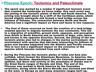 Pliocene Epoch: Tectonics and Paleoclimate
• The epoch was marked by a number if significant tectonic event
that created the landscape we know today. One such event was
the joining of the tectonic plates of North and South America. This
joining was brought about by a shift of the Caribbean plate, which
moved slightly eastwards and formed a land bridge across the
Isthmus of Panama. The connection between North and South
America had a significnt impact on flora and fauna in two respects.
• The first of these occurred on land: the creation of a land bridge
enabled species to migrate between the two continents. This led
to a migration of armadillo, ground sloth, opposum, and porcupines
from South to North America and an invasion of dogs, cats, bears
and horses in the opposite direction. Second, the joining of the two
tectonic plates also led to changes in the marine environment. An
environment with species that had been interacting for billions of
years now became separated into the Atlantic and Pacific oceans.
This in turn had a significant impact on the evolution of the
species which became isolated from each other.
• During the Pliocene the tectonic plates of India and Asia also
collided, which formed the Himalayan Mountains. In America, the
Cascades, Rockies, Appalachians, and the Colorado plateaus were
uplifted, and there was activity in the mountains of Alaska and in
the Great Basin ranges of Nevada and Utah. The end of the
Pliocene was marked in North America by the Cascadian
revolution, during which the Sierra Nevada was elevated and tilted
to the west. In Europe as well many mountain ranges built up,
 