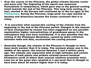 • Over the course of the Pliocene, the global climate became cooler
and more arid. The beginning of the epoch saw numerous
fluctuations in temperature, which gave way to the general cooling
trend towards the end of the Pliocene. This long term cooling, in
fact, started in the Eocene and continued up to the ice ages of the
Pleistocene. During the Pliocene, large polar ice caps started to
develop and Antarctica became the frozen continent that it is
today.
• It is uncertain what caused this cooling of the climate from the
beginning to the end of the Pliocene period. Changes in the amount
of heat transported by oceans has been suggested as one possible
explanation; higher concentrations of greenhouse gases in the
atmosphere may also have contributed. It is also possible that the
raising of the Himalayan Mountains, caused by plate collisions
between India and Asia, accelerated the cooling process
• Generally though, the climate of the Pliocene is thought to have
been much warmer than it is today. The warmest phase was in the
middle of the epoch, the interval between 3 and 4 million years
ago. The climate was especially mild at high latitudes and certain
species of both plants and animals existed several hundred
kilometers north of where their nearest relatives presently exist.
Less ice at the poles also resulted in a sea level that is thought to
have been about 30 meters higher than it is today.
 