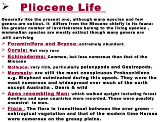  Pliocene Life
Generally like the present one, although many species and few
genera are extinct. It differs from the Miocene chiefly in its fauna:
the greater number of invertebrates belong to the living species ,
mammalian species are mostly extinct though many genera are
still surviving.
 Foraminifera and Bryzoa: extremely abundant.
 Corals: Not very rare
 Echinoderms: Common, but less numerous than that of the
Miocene
 Molluscs: very rich, particularly pelecypods and Gastropods.
 Mammals: are still the most conspicuous Proboscidians
e.g. Elephant culminated during this epoch. They were the
most numerous and widespread over much of the earth
except Australia . Deers & wild
 Apes resembling Man: which walked upright including forest
dwellers and open countries were recorded. These were possibly
ancestral to man.
 Flora : The flora is transitional between the ever green –
subtropical vegetation and that of the modern time Horses
were numerous on the gressy plains.
 