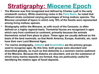 Miocene Epoch:Stratigraphy
• The Miocene was first recognized and defined by Charles Lyell in the early
nineteenth century. While examining rocks in the Paris Basin, he noted that
different strata contained varying percentages of living mollusc species. The
Miocene consisted of layers in which only 18% of the fossils were represented
among living mollusc species.
• Stratigraphy within the Miocene, as with much of the Cenozoic, is often
defined on a highly regional basis. Terrestrial faunas are recognized in ages
which vary from continent to continent, primarily because the animals
themselves varied from place to place. These ages are usually defined on the
basis of the land mammals, so that North America, Europe, Australia, etc. each
have their own Land Mammal Ages.
• For marine stratigraphy, diatoms and foraminifera are the primary groups
used to recognize ages. By this time, both groups were abundant and
diversified globally, so much so that diatomite is a common marine sediment
of the Miocene. Because the diatoms are abundant, and are the substance of
which many marine deposits are formed, they are particularly useful for
identifying the relative ages of fossil deposits.
 