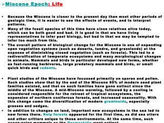 Miocene Epoch: Life
• Because the Miocene is closer to the present day than most other periods of
geologic time, it is easier to see the effects of events, and to interpret
patterns.
• Many of the fossil species of this time have close relatives alive today,
which can be both good and bad. It is good in that we have living
representatives to infer past biology, but bad in that we may be tempted to
infer too much from this.
• The overall pattern of biological change for the Miocene is one of expanding
open vegetation systems (such as deserts, tundra, and grasslands) at the
expense of diminishing closed vegetation (such as forests). This led to a
rediversification of temperate ecosystems and many morphological changes
in animals. Mammals and birds in particular developed new forms, whether
as fast-running herbivores, large predatory mammals and birds, or small
quick birds and rodents.
• Plant studies of the Miocene have focussed primarily on spores and pollen.
Such studies show that by the end of the Miocene 95% of modern seed plant
families existed, and that no such families have gone extinct since the
middle of the Miocene. A mid-Miocene warming, followed by a cooling is
considered responsible for the retreat of tropical ecosystems, the
expansion of northern coniferous forests, and increased seasonality. With
this change came the diversification of modern graminoids, especially
grasses and sedges.
• In addition to changes on land, important new ecosystems in the sea led to
new forms there. Kelp forests appeared for the first time, as did sea otters
and other critters unique to those environments. At the same time, such
 