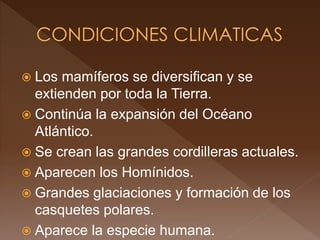  Los mamíferos se diversifican y se
extienden por toda la Tierra.
 Continúa la expansión del Océano
Atlántico.
 Se crean las grandes cordilleras actuales.
 Aparecen los Homínidos.
 Grandes glaciaciones y formación de los
casquetes polares.
 Aparece la especie humana.
 