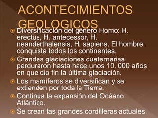  Diversificación del género Homo: H.
erectus, H. antecessor, H.
neanderthalensis, H. sapiens. El hombre
conquista todos los continentes.
 Grandes glaciaciones cuaternarias
perduraron hasta hace unos 10. 000 años
en que dio fin la última glaciación.
 Los mamíferos se diversifican y se
extienden por toda la Tierra.
 Continúa la expansión del Océano
Atlántico.
 Se crean las grandes cordilleras actuales.
 