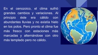 En el cenozoico, el clima sufrió
grandes cambios y variaciones. Al
principio éste era cálido con
abundantes lluvias y no existía hielo
en los polos. Pero pronto el clima fue
más fresco con estaciones más
marcadas y alternándose con otro
más templado pero no cálido.
 