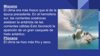 Mioceno
El clima era más fresco que el de la
época precedente. En el hemisferio
sur, las corrientes oceánicas
aislaban la antártida de las
corrientes cálidas.Esto favoreció la
aparición de un gran casquete de
hielo antártico.
Plioceno
El clima se hizo más frío y seco.
 