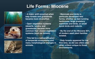 Life Forms: Miocene
• A major shift occurred when
kelp forests and grasslands
became more diversified.
• Open vegetation systems
(deserts, tundra, and
grasslands) became more
common than closed vegetation
systems (such as forests).
• This led to a rediversification
of temperate ecosystems and
many morphological changes in
animals.

• Mammals and birds in
particular developed new
forms, whether as fast-running
herbivores, large predatory
mammals and birds, or small
quick birds and rodents.
• By the end of the Miocene 95%
of modern seed plant families
existed.
• Kelp forests appeared for the
first time, as did sea otters and
other critters unique to those
environments.

 