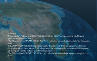 References -“Megapiranha.” Prehistoric Wildlife. Web. 09 Apr. 2012. <http://www.prehistoric-wildlife.com/
species/m/megapiranha.html>.
“The Miocene Epoch.” UCMP. Web. 09 Apr. 2012. <http://www.ucmp.berkeley.edu/tertiary/miocene.
php>.
“PIRANHA PICTURES: Yard-long “Megapiranha” Fossil Found.” National Geographic. National
Geographic Society. Web. 09 Apr. 2012. <http://news.nationalgeographic.com/news/2009/06/photogalleries/giant-piranha-pictures-evolution/index.html>.
“The Pliocene Epoch.” UCMP. Web. 09 Apr. 2012. <http://www.ucmp.berkeley.edu/tertiary/pliocene.
php>.

 