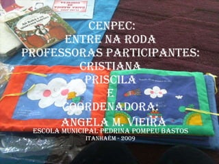 CENPEC: Entre na Roda Professoras Participantes: Cristiana Priscila e Coordenadora: ESCOLA MUNICIPAL PEDRINA POMPEU BASTOS ITANHAÉM - 2009 Angela M. Vieira 