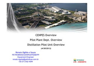 CENPES Overview
Pilot Plant Dept. Overview
Distillation Pilot Unit Overview
(4/30/2013)
Renato Ogêda e Souza
PETROBRAS/CENPES/PDAB/PP
Equipment Engineer
renato.ogeda@petrobras.com.br
+55-21-2162-4294 v.D – 4/22/2013v.D – 4/22/2013
 