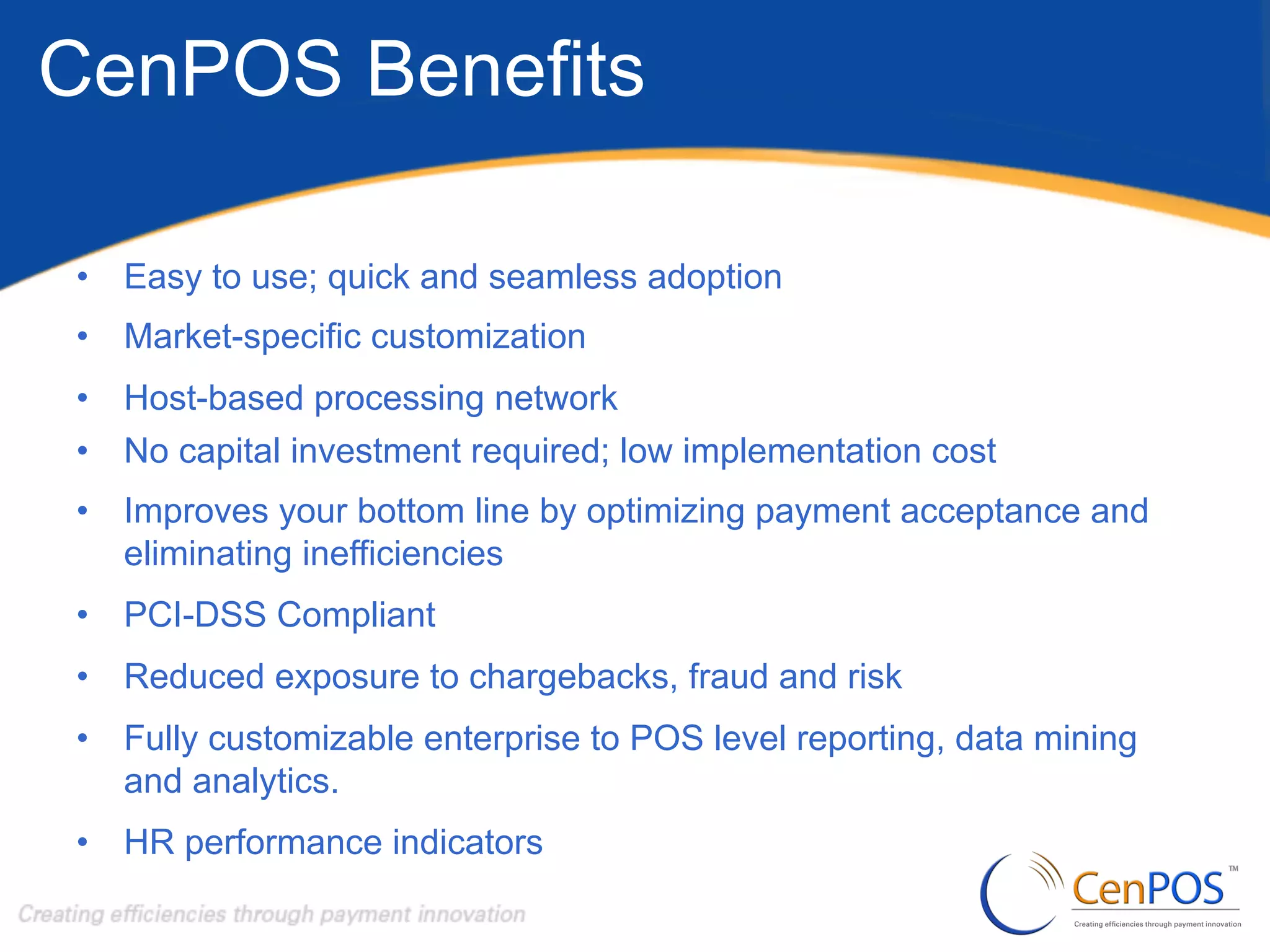 CenPOS Benefits
•  Easy to use; quick and seamless adoption
•  Market-specific customization
•  Host-based processing network
•  No capital investment required; low implementation cost
•  Improves your bottom line by optimizing payment acceptance and
eliminating inefficiencies
•  PCI-DSS Compliant
•  Reduced exposure to chargebacks, fraud and risk
•  Fully customizable enterprise to POS level reporting, data mining
and analytics.
•  HR performance indicators

 