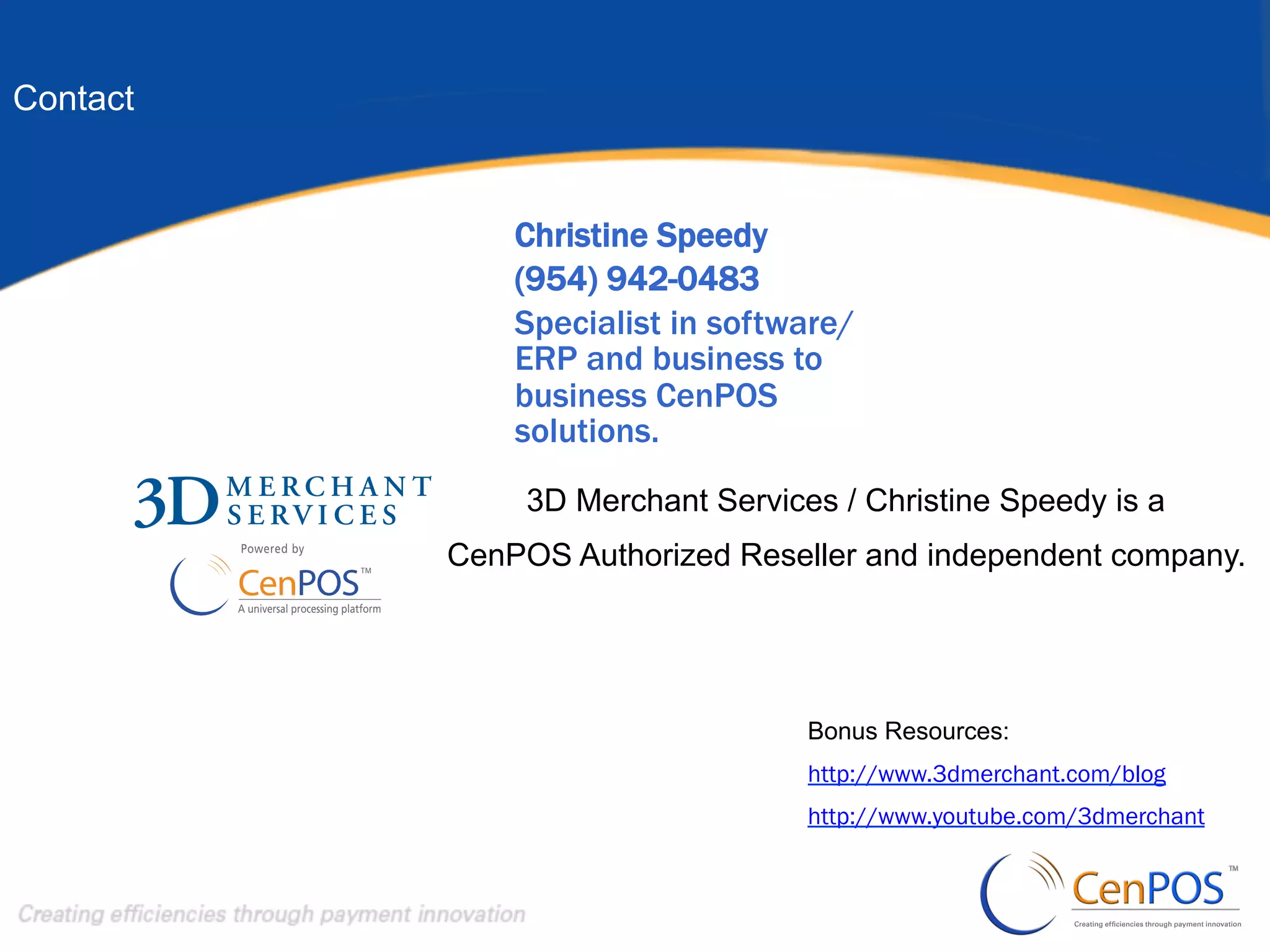 Contact

Christine Speedy
SALES
(954) 942-0483
Specialist in software/
ERP and business to
business CenPOS
solutions.
3D Merchant Services / Christine Speedy is a
CenPOS Authorized Reseller and independent company.

Bonus Resources:
http://www.3dmerchant.com/blog
http://www.youtube.com/3dmerchant

 