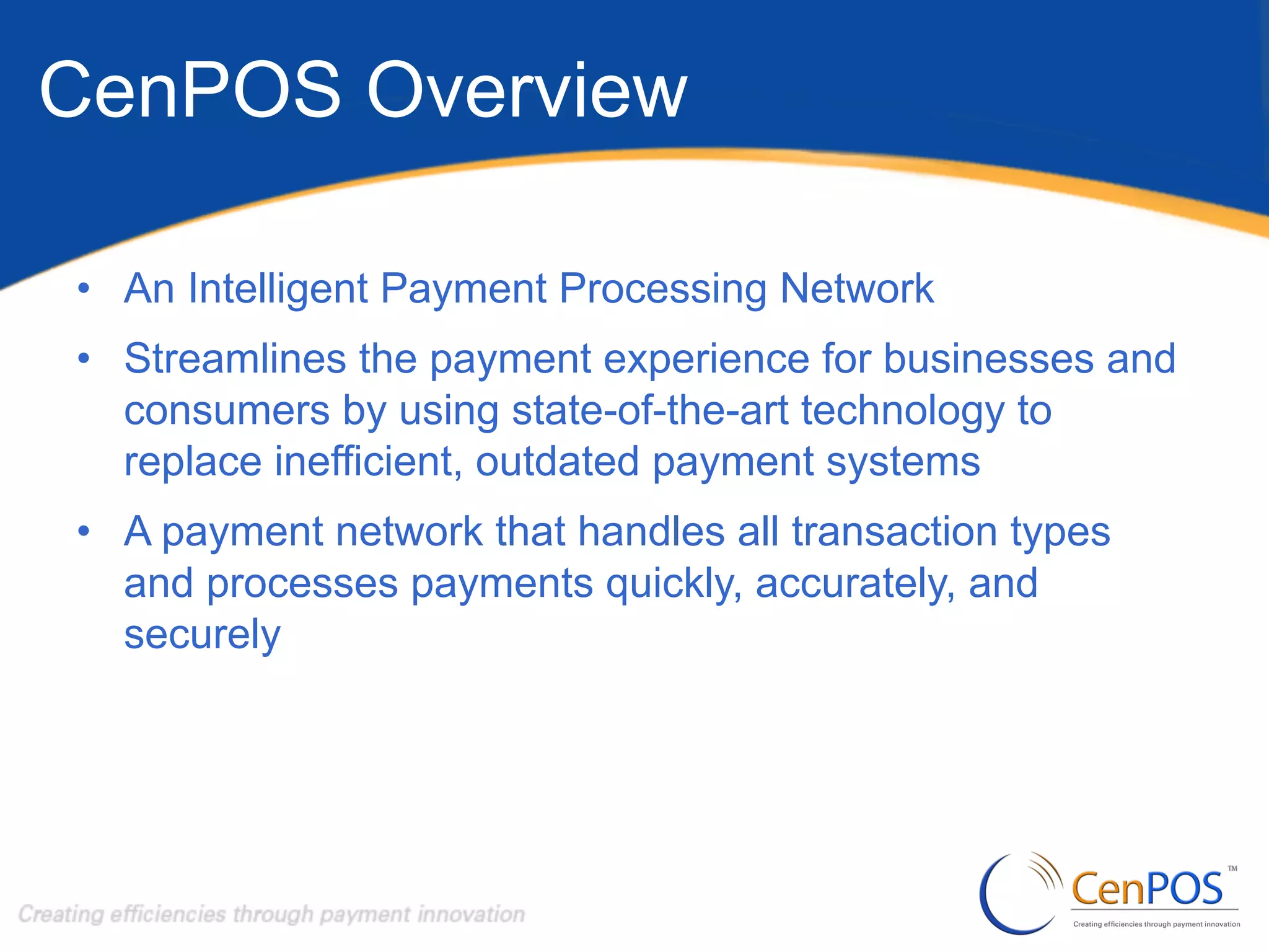 CenPOS Overview
•  An Intelligent Payment Processing Network
•  Streamlines the payment experience for businesses and
consumers by using state-of-the-art technology to
replace inefficient, outdated payment systems
•  A payment network that handles all transaction types
and processes payments quickly, accurately, and
securely

 