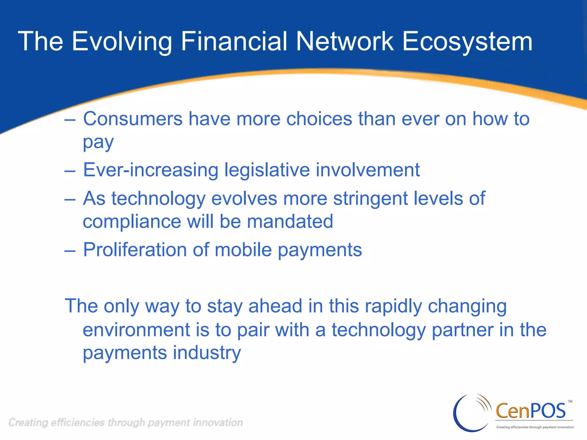 The Evolving Financial Network Ecosystem
–  Consumers have more choices than ever on how to
pay
–  Ever-increasing legislative involvement
–  As technology evolves more stringent levels of
compliance will be mandated
–  Proliferation of mobile payments
The only way to stay ahead in this rapidly changing
environment is to pair with a technology partner in the
payments industry

 
