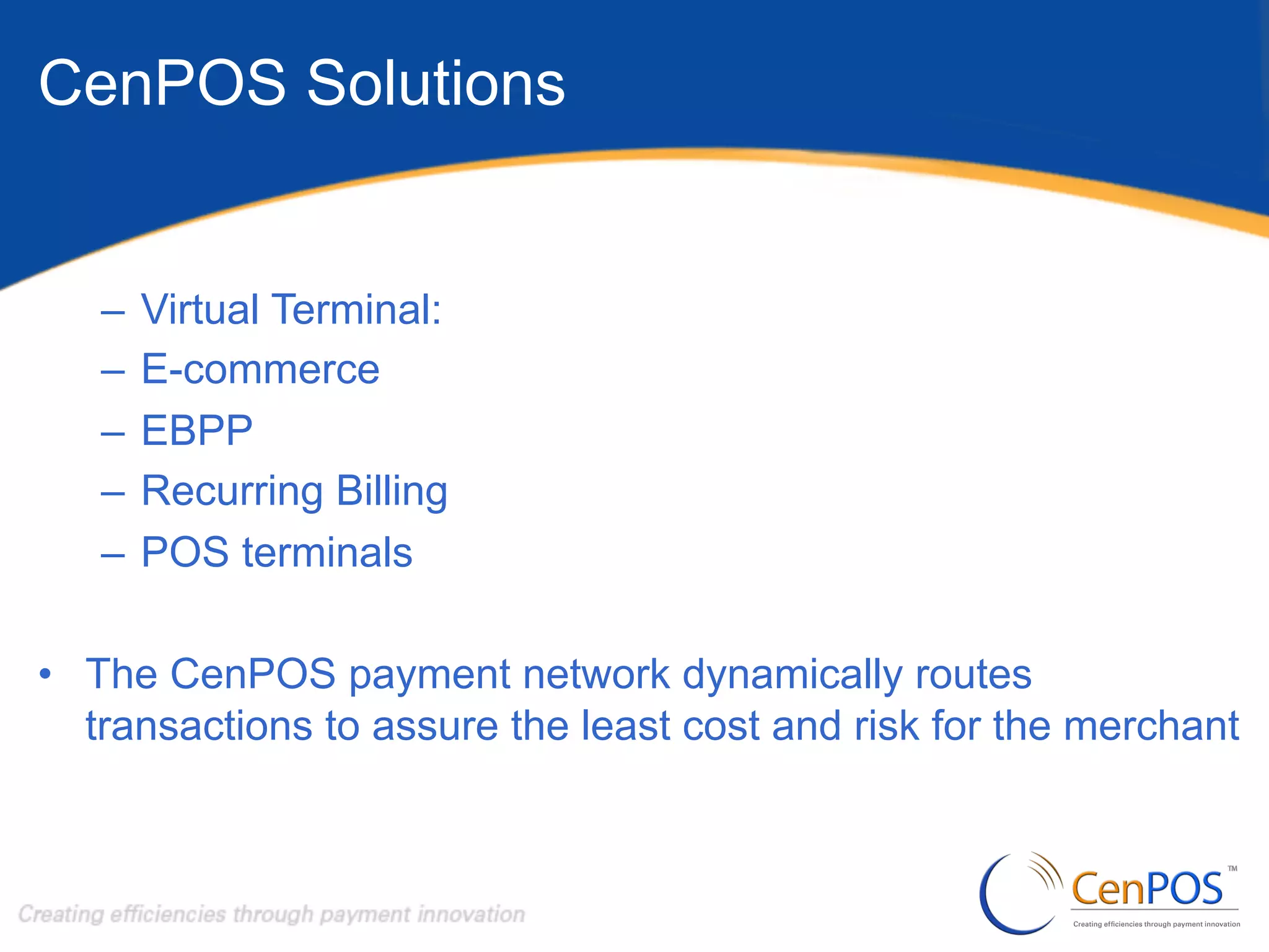 CenPOS Solutions

–  Virtual Terminal:
–  E-commerce
–  EBPP
–  Recurring Billing
–  POS terminals
•  The CenPOS payment network dynamically routes
transactions to assure the least cost and risk for the merchant

 