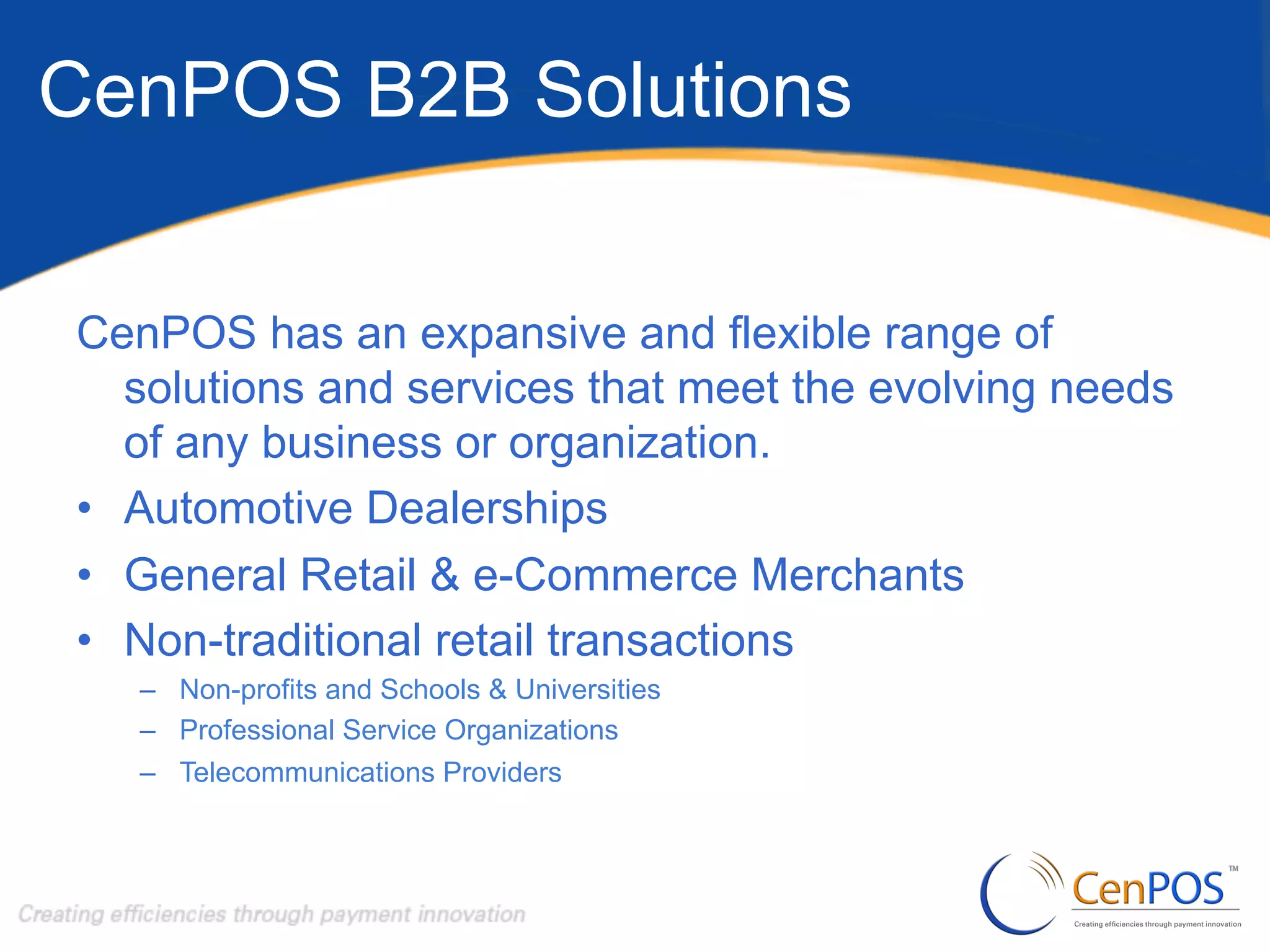CenPOS B2B Solutions
CenPOS has an expansive and flexible range of
solutions and services that meet the evolving needs
of any business or organization.
•  Automotive Dealerships
•  General Retail & e-Commerce Merchants
•  Non-traditional retail transactions
–  Non-profits and Schools & Universities
–  Professional Service Organizations
–  Telecommunications Providers

 