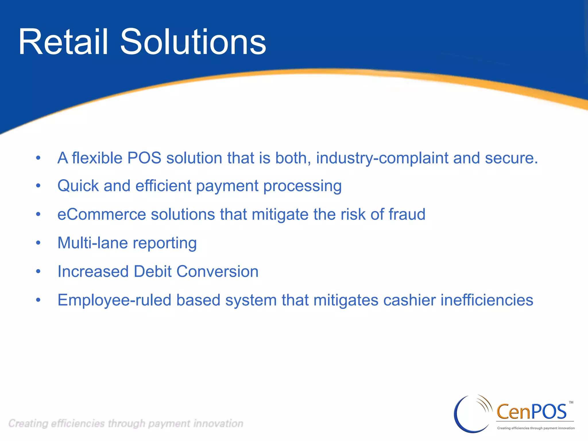 Retail Solutions
•  A flexible POS solution that is both, industry-complaint and secure.
•  Quick and efficient payment processing
•  eCommerce solutions that mitigate the risk of fraud
•  Multi-lane reporting
•  Increased Debit Conversion
•  Employee-ruled based system that mitigates cashier inefficiencies

 