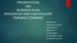 PRESENTATION
ON
BUSINESS PLAN
INTEGRATED FISH CUM POULTRY
FARMING COMPANY
PRESENTED BY
SAYED SELIM AHMED
AMIR MONDOL
IBRAHIM ALI
AYSHA SIDDIKA
AL KARISHMA AHMED
MEHEZUBIN SULTANA
 