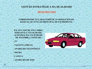 CORRESPONDE ÀS CARACTERÍSTICAS OPERACIONAIS BÁSICAS, OU FUNÇÃO PRINCIPAL DE UM PRODUTO. EX, NO CASO DE UM CARRO, SERIAM SUA VELOCIDADE, ACELERAÇÃO, FACILIDADE DE MANOBRA, CONSUMO - TV - VIAGENS AÉREAS - APARELHO TELEFÔNICO - MICRO - CANETA - APARELHO DE SOM GESTÃO ESTRATÉGICA DA QUALIDADE DESEMPENHO 27 JPAF 