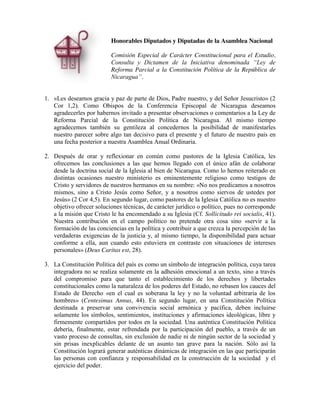 Honorables Diputados y Diputadas de la Asamblea Nacional
Comisión Especial de Carácter Constitucional para el Estudio,
Consulta   y   Dictamen   de   la   Iniciativa   denominada   “Ley   de  
Reforma Parcial a la Constitución Política de la República de
Nicaragua”.
1. «Les deseamos gracia y paz de parte de Dios, Padre nuestro, y del Señor Jesucristo» (2
Cor 1,2). Como Obispos de la Conferencia Episcopal de Nicaragua deseamos
agradecerles por habernos invitado a presentar observaciones o comentarios a la Ley de
Reforma Parcial de la Constitución Política de Nicaragua. Al mismo tiempo
agradecemos también su gentileza al concedernos la posibilidad de manifestarles
nuestro parecer sobre algo tan decisivo para el presente y el futuro de nuestro país en
una fecha posterior a nuestra Asamblea Anual Ordinaria.
2. Después de orar y reflexionar en común como pastores de la Iglesia Católica, les
ofrecemos las conclusiones a las que hemos llegado con el único afán de colaborar
desde la doctrina social de la Iglesia al bien de Nicaragua. Como lo hemos reiterado en
distintas ocasiones nuestro ministerio es eminentemente religioso como testigos de
Cristo y servidores de nuestros hermanos en su nombre: «No nos predicamos a nosotros
mismos, sino a Cristo Jesús como Señor, y a nosotros como siervos de ustedes por
Jesús» (2 Cor 4,5). En segundo lugar, como pastores de la Iglesia Católica no es nuestro
objetivo ofrecer soluciones técnicas, de carácter jurídico o político, pues no corresponde
a la misión que Cristo le ha encomendado a su Iglesia (Cf. Sollicitudo rei socialis, 41).
Nuestra contribución en el campo político no pretende otra cosa sino «servir a la
formación de las conciencias en la política y contribuir a que crezca la percepción de las
verdaderas exigencias de la justicia y, al mismo tiempo, la disponibilidad para actuar
conforme a ella, aun cuando esto estuviera en contraste con situaciones de intereses
personales» (Deus Caritas est, 28).
3. La Constitución Política del país es como un símbolo de integración política, cuya tarea
integradora no se realiza solamente en la adhesión emocional a un texto, sino a través
del compromiso para que tanto el establecimiento de los derechos y libertades
constitucionales como la naturaleza de los poderes del Estado, no rebasen los cauces del
Estado de Derecho «en el cual es soberana la ley y no la voluntad arbitraria de los
hombres» (Centesimus Annus, 44). En segundo lugar, en una Constitución Política
destinada a preservar una convivencia social armónica y pacífica, deben incluirse
solamente los símbolos, sentimientos, instituciones y afirmaciones ideológicas, libre y
firmemente compartidos por todos en la sociedad. Una auténtica Constitución Política
debería, finalmente, estar refrendada por la participación del pueblo, a través de un
vasto proceso de consultas, sin exclusión de nadie ni de ningún sector de la sociedad y
sin prisas inexplicables delante de un asunto tan grave para la nación. Sólo así la
Constitución logrará generar auténticas dinámicas de integración en las que participarán
las personas con confianza y responsabilidad en la construcción de la sociedad y el
ejercicio del poder.

 