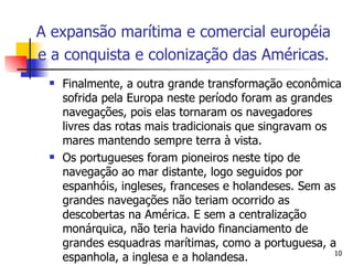 Finalmente, a outra grande transformação econômica sofrida pela Europa neste período foram as grandes navegações, pois elas tornaram os navegadores livres das rotas mais tradicionais que singravam os mares mantendo sempre terra à vista.  Os portugueses foram pioneiros neste tipo de navegação ao mar distante, logo seguidos por espanhóis, ingleses, franceses e holandeses. Sem as grandes navegações não teriam ocorrido as descobertas na América. E sem a centralização monárquica, não teria havido financiamento de grandes esquadras marítimas, como a portuguesa, a espanhola, a inglesa e a holandesa. A expansão marítima e comercial européia e a conquista e colonização das Américas.   