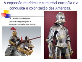 Os cavaleiros medievas perderam espaço para a infantaria armada com armas de fogo. A expansão marítima e comercial européia e a conquista e colonização das Américas.   