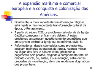 Finalmente, a mais importante transformação religiosa está ligada à mais importante transformação cultural da época, o Renascimento. A partir do século XIII, os problemas estruturais da Igreja Católica começaram a ficar mais visíveis. A estes problemas se somaram questionamento dogmáticos que ameaçavam destruir a Igreja ou, no mínimo, dividí-la. Reformadores, depois conhecidos como protestantes, desejam melhoras as práticas da Igreja, rezando missas na língua dos fiéis, e não em latim, proibindo o pagamento pelo perdão, exigindo o cumprimento total do celibato clerical, ou, então, a sua extinção, entre outras propostas de moralização, além das mudanças dogmáticas que propunham. A expansão marítima e comercial européia e a conquista e colonização das Américas.   
