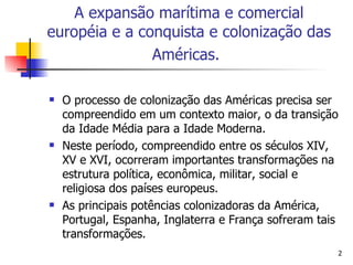 O processo de colonização das Américas precisa ser compreendido em um contexto maior, o da transição da Idade Média para a Idade Moderna. Neste período, compreendido entre os séculos XIV, XV e XVI, ocorreram importantes transformações na estrutura política, econômica, militar, social e religiosa dos países europeus.  As principais potências colonizadoras da América, Portugal, Espanha, Inglaterra e França sofreram tais transformações. A expansão marítima e comercial européia e a conquista e colonização das Américas.   