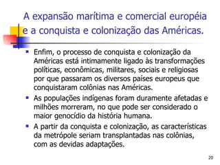 Enfim, o processo de conquista e colonização da Américas está intimamente ligado às transformações políticas, econômicas, militares, sociais e religiosas por que passaram os diversos países europeus que conquistaram colônias nas Américas. As populações indígenas foram duramente afetadas e milhões morreram, no que pode ser considerado o maior genocídio da história humana.  A partir da conquista e colonização, as características da metrópole seriam transplantadas nas colônias, com as devidas adaptações. A expansão marítima e comercial européia e a conquista e colonização das Américas.   