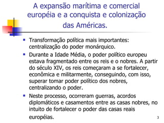 Transformação política mais importantes: centralização do poder monárquico. Durante a Idade Média, o poder político europeu estava fragmentado entre os reis e o nobres. A partir do século XIV, os reis começaram a se fortalecer, econômica e militarmente, conseguindo, com isso, superar tomar poder político dos nobres, centralizando o poder. Neste processo, ocorreram guerras, acordos diplomáticos e casamentos entre as casas nobres, no intuito de fortalecer o poder das casas reais européias.   A expansão marítima e comercial européia e a conquista e colonização das Américas.   
